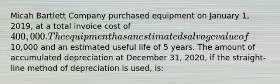 Micah Bartlett Company purchased equipment on January 1, 2019, at a total invoice cost of 400,000. The equipment has an estimated salvage value of10,000 and an estimated useful life of 5 years. The amount of accumulated depreciation at December 31, 2020, if the straight-line method of depreciation is used, is: