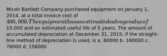 Micah Bartlett Company purchased equipment on January 1, 2014, at a total invoice cost of 400,000. The equipment has an estimated salvage value of10,000 and an estimated useful life of 5 years. The amount of accumulated depreciation at December 31, 2015, if the straight-line method of depreciation is used, is a. 80000 b. 160000 c. 78000 d. 156000