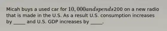 Micah buys a used car for 10,000 and spends200 on a new radio that is made in the U.S. As a result U.S. consumption increases by _____ and U.S. GDP increases by _____.