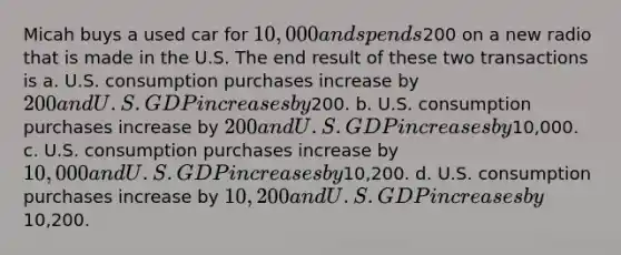 Micah buys a used car for 10,000 and spends200 on a new radio that is made in the U.S. The end result of these two transactions is a. U.S. consumption purchases increase by 200 and U.S. GDP increases by200. b. U.S. consumption purchases increase by 200 and U.S. GDP increases by10,000. c. U.S. consumption purchases increase by 10,000 and U.S. GDP increases by10,200. d. U.S. consumption purchases increase by 10,200 and U.S. GDP increases by10,200.