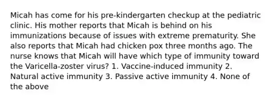 Micah has come for his pre-kindergarten checkup at the pediatric clinic. His mother reports that Micah is behind on his immunizations because of issues with extreme prematurity. She also reports that Micah had chicken pox three months ago. The nurse knows that Micah will have which type of immunity toward the Varicella-zoster virus? 1. Vaccine-induced immunity 2. Natural active immunity 3. Passive active immunity 4. None of the above