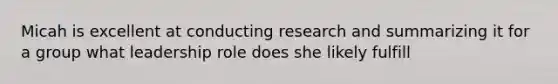 Micah is excellent at conducting research and summarizing it for a group what leadership role does she likely fulfill