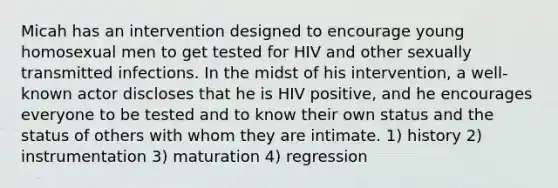 Micah has an intervention designed to encourage young homosexual men to get tested for HIV and other sexually transmitted infections. In the midst of his intervention, a well-known actor discloses that he is HIV positive, and he encourages everyone to be tested and to know their own status and the status of others with whom they are intimate. 1) history 2) instrumentation 3) maturation 4) regression