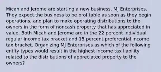 Micah and Jerome are starting a new business, MJ Enterprises. They expect the business to be profitable as soon as they begin operations, and plan to make operating distributions to the owners in the form of noncash property that has appreciated in value. Both Micah and Jerome are in the 22 percent individual regular income tax bracket and 15 percent preferential income tax bracket. Organizing MJ Enterprises as which of the following entity types would result in the highest income tax liability related to the distributions of appreciated property to the owners?