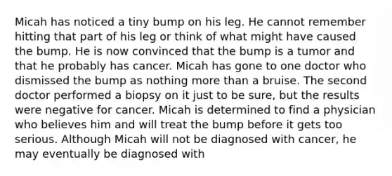 Micah has noticed a tiny bump on his leg. He cannot remember hitting that part of his leg or think of what might have caused the bump. He is now convinced that the bump is a tumor and that he probably has cancer. Micah has gone to one doctor who dismissed the bump as nothing more than a bruise. The second doctor performed a biopsy on it just to be sure, but the results were negative for cancer. Micah is determined to find a physician who believes him and will treat the bump before it gets too serious. Although Micah will not be diagnosed with cancer, he may eventually be diagnosed with