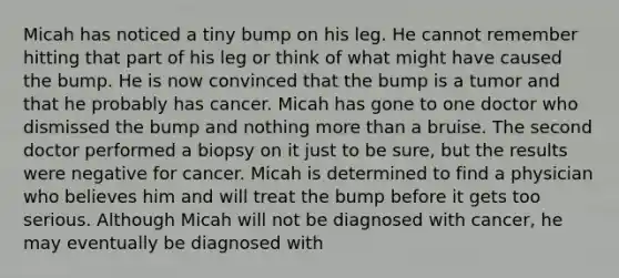 Micah has noticed a tiny bump on his leg. He cannot remember hitting that part of his leg or think of what might have caused the bump. He is now convinced that the bump is a tumor and that he probably has cancer. Micah has gone to one doctor who dismissed the bump and nothing more than a bruise. The second doctor performed a biopsy on it just to be sure, but the results were negative for cancer. Micah is determined to find a physician who believes him and will treat the bump before it gets too serious. Although Micah will not be diagnosed with cancer, he may eventually be diagnosed with