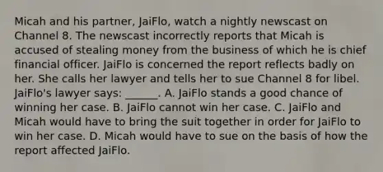 Micah and his partner, JaiFlo, watch a nightly newscast on Channel 8. The newscast incorrectly reports that Micah is accused of stealing money from the business of which he is chief financial officer. JaiFlo is concerned the report reflects badly on her. She calls her lawyer and tells her to sue Channel 8 for libel. JaiFlo's lawyer says: ______. A. JaiFlo stands a good chance of winning her case. B. JaiFlo cannot win her case. C. JaiFlo and Micah would have to bring the suit together in order for JaiFlo to win her case. D. Micah would have to sue on the basis of how the report affected JaiFlo.