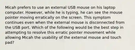 Micah prefers to use an external USB mouse on his laptop computer. However, while he is typing, he can see the mouse pointer moving erratically on the screen. This symptom continues even when the external mouse is disconnected from the USB port. Which of the following would be the best step in attempting to resolve this erratic pointer movement while allowing Micah the usability of the external mouse and touch pad?