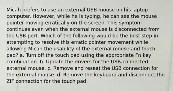 Micah prefers to use an external USB mouse on his laptop computer. However, while he is typing, he can see the mouse pointer moving erratically on the screen. This symptom continues even when the external mouse is disconnected from the USB port. Which of the following would be the best step in attempting to resolve this erratic pointer movement while allowing Micah the usability of the external mouse and touch pad? a. Turn off the touch pad using the appropriate Fn key combination. b. Update the drivers for the USB-connected external mouse. c. Remove and reseat the USB connection for the external mouse. d. Remove the keyboard and disconnect the ZIF connection for the touch pad.