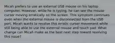 Micah prefers to use an external USB mouse on his laptop computer. However, while he is typing, he can see the mouse cursor moving erratically on the screen. This symptom continues even when the external mouse is disconnected from the USB port. Micah wants to resolve this erratic cursor movement while still being able to use the external mouse and touch pad. What change can Micah make as the best next step toward resolving this issue?