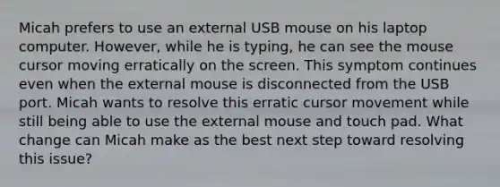 Micah prefers to use an external USB mouse on his laptop computer. However, while he is typing, he can see the mouse cursor moving erratically on the screen. This symptom continues even when the external mouse is disconnected from the USB port. Micah wants to resolve this erratic cursor movement while still being able to use the external mouse and touch pad. What change can Micah make as the best next step toward resolving this issue?