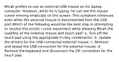 Micah prefers to use an external USB mouse on his laptop computer. However, while he is typing, he can see the mouse cursor moving erratically on the screen. This symptom continues even when the external mouse is disconnected from the USB port.Which of the following would be the best step in attempting to resolve this erratic cursor movement while allowing Micah the usability of the external mouse and touch pad? a. Turn off the touch pad using the appropriate Fn key combination. b. Update the drivers for the USB-connected external mouse. c. Remove and reseat the USB connection for the external mouse. d. Remove the keyboard and disconnect the ZIF connection for the touch pad.