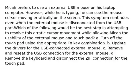 Micah prefers to use an external USB mouse on his laptop computer. However, while he is typing, he can see the mouse cursor moving erratically on the screen. This symptom continues even when the external mouse is disconnected from the USB port.Which of the following would be the best step in attempting to resolve this erratic cursor movement while allowing Micah the usability of the external mouse and touch pad? a. Turn off the touch pad using the appropriate Fn key combination. b. Update the drivers for the USB-connected external mouse. c. Remove and reseat the USB connection for the external mouse. d. Remove the keyboard and disconnect the ZIF connection for the touch pad.