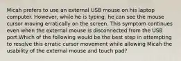 Micah prefers to use an external USB mouse on his laptop computer. However, while he is typing, he can see the mouse cursor moving erratically on the screen. This symptom continues even when the external mouse is disconnected from the USB port.Which of the following would be the best step in attempting to resolve this erratic cursor movement while allowing Micah the usability of the external mouse and touch pad?