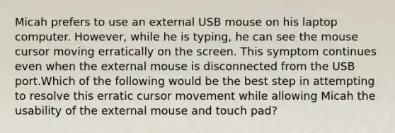 Micah prefers to use an external USB mouse on his laptop computer. However, while he is typing, he can see the mouse cursor moving erratically on the screen. This symptom continues even when the external mouse is disconnected from the USB port.Which of the following would be the best step in attempting to resolve this erratic cursor movement while allowing Micah the usability of the external mouse and touch pad?