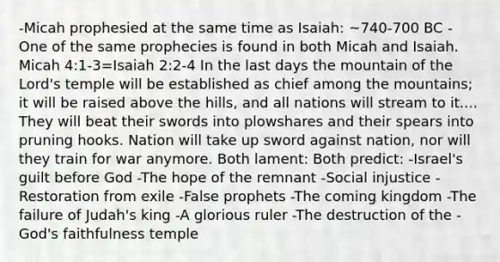 -Micah prophesied at the same time as Isaiah: ~740-700 BC -One of the same prophecies is found in both Micah and Isaiah. Micah 4:1-3=Isaiah 2:2-4 In the last days the mountain of the Lord's temple will be established as chief among the mountains; it will be raised above the hills, and all nations will stream to it.... They will beat their swords into plowshares and their spears into pruning hooks. Nation will take up sword against nation, nor will they train for war anymore. Both lament: Both predict: -Israel's guilt before God -The hope of the remnant -Social injustice -Restoration from exile -False prophets -The coming kingdom -The failure of Judah's king -A glorious ruler -The destruction of the -God's faithfulness temple