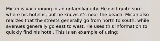 Micah is vacationing in an unfamiliar city. He isn't quite sure where his hotel is, but he knows it's near the beach. Micah also realizes that the streets generally go from north to south, while avenues generally go east to west. He uses this information to quickly find his hotel. This is an example of using: