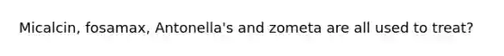 Micalcin, fosamax, Antonella's and zometa are all used to treat?