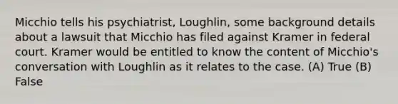 Micchio tells his psychiatrist, Loughlin, some background details about a lawsuit that Micchio has filed against Kramer in federal court. Kramer would be entitled to know the content of Micchio's conversation with Loughlin as it relates to the case. (A) True (B) False