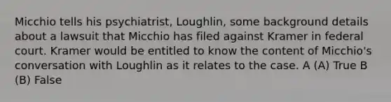 Micchio tells his psychiatrist, Loughlin, some background details about a lawsuit that Micchio has filed against Kramer in federal court. Kramer would be entitled to know the content of Micchio's conversation with Loughlin as it relates to the case. A (A) True B (B) False