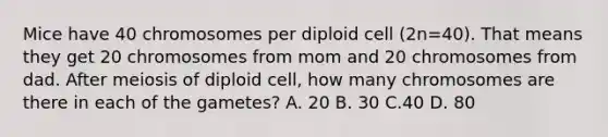 Mice have 40 chromosomes per diploid cell (2n=40). That means they get 20 chromosomes from mom and 20 chromosomes from dad. After meiosis of diploid cell, how many chromosomes are there in each of the gametes? A. 20 B. 30 C.40 D. 80