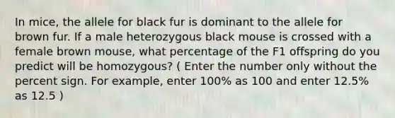 In mice, the allele for black fur is dominant to the allele for brown fur. If a male heterozygous black mouse is crossed with a female brown mouse, what percentage of the F1 offspring do you predict will be homozygous? ( Enter the number only without the percent sign. For example, enter 100% as 100 and enter 12.5% as 12.5 )