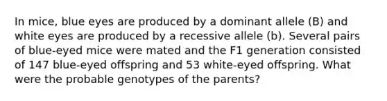 In mice, blue eyes are produced by a dominant allele (B) and white eyes are produced by a recessive allele (b). Several pairs of blue-eyed mice were mated and the F1 generation consisted of 147 blue-eyed offspring and 53 white-eyed offspring. What were the probable genotypes of the parents?