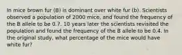 In mice brown fur (B) is dominant over white fur (b). Scientists observed a population of 2000 mice, and found the frequency of the B allele to be 0.7. 10 years later the scientists revisited the population and found the frequency of the B allele to be 0.4. In the original study, what percentage of the mice would have white fur?