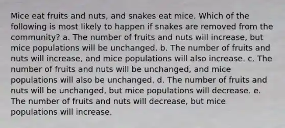 Mice eat fruits and nuts, and snakes eat mice. Which of the following is most likely to happen if snakes are removed from the community? a. The number of fruits and nuts will increase, but mice populations will be unchanged. b. The number of fruits and nuts will increase, and mice populations will also increase. c. The number of fruits and nuts will be unchanged, and mice populations will also be unchanged. d. The number of fruits and nuts will be unchanged, but mice populations will decrease. e. The number of fruits and nuts will decrease, but mice populations will increase.