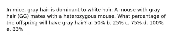 In mice, gray hair is dominant to white hair. A mouse with gray hair (GG) mates with a heterozygous mouse. What percentage of the offspring will have gray hair? a. 50% b. 25% c. 75% d. 100% e. 33%