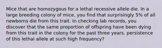 Mice that are homozygous for a lethal recessive allele die. In a large breeding colony of mice, you find that surprisingly 5% of all newborns die from this trait. In checking lab records, you discover that the same proportion of offspring have been dying from this trait in the colony for the past three years. persistence of this lethal allele at such high frequency?