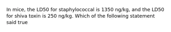 In mice, the LD50 for staphylococcal is 1350 ng/kg, and the LD50 for shiva toxin is 250 ng/kg. Which of the following statement said true