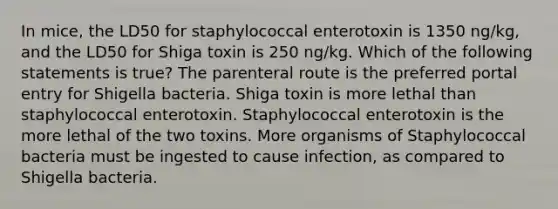 In mice, the LD50 for staphylococcal enterotoxin is 1350 ng/kg, and the LD50 for Shiga toxin is 250 ng/kg. Which of the following statements is true? The parenteral route is the preferred portal entry for Shigella bacteria. Shiga toxin is more lethal than staphylococcal enterotoxin. Staphylococcal enterotoxin is the more lethal of the two toxins. More organisms of Staphylococcal bacteria must be ingested to cause infection, as compared to Shigella bacteria.