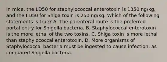 In mice, the LD50 for staphylococcal enterotoxin is 1350 ng/kg, and the LD50 for Shiga toxin is 250 ng/kg. Which of the following statements is true? A. The parenteral route is the preferred portal entry for Shigella bacteria. B. Staphylococcal enterotoxin is the more lethal of the two toxins. C. Shiga toxin is more lethal than staphylococcal enterotoxin. D. More organisms of Staphylococcal bacteria must be ingested to cause infection, as compared Shigella bacteria.