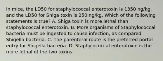 In mice, the LD50 for staphylococcal enterotoxin is 1350 ng/kg, and the LD50 for Shiga toxin is 250 ng/kg. Which of the following statements is true? A. Shiga toxin is more lethal than staphylococcal enterotoxin. B. More organisms of Staphylococcal bacteria must be ingested to cause infection, as compared Shigella bacteria. C. The parenteral route is the preferred portal entry for Shigella bacteria. D. Staphylococcal enterotoxin is the more lethal of the two toxins.