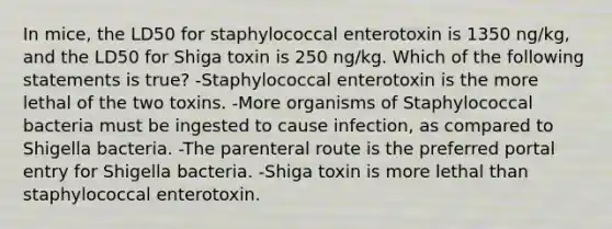 In mice, the LD50 for staphylococcal enterotoxin is 1350 ng/kg, and the LD50 for Shiga toxin is 250 ng/kg. Which of the following statements is true? -Staphylococcal enterotoxin is the more lethal of the two toxins. -More organisms of Staphylococcal bacteria must be ingested to cause infection, as compared to Shigella bacteria. -The parenteral route is the preferred portal entry for Shigella bacteria. -Shiga toxin is more lethal than staphylococcal enterotoxin.