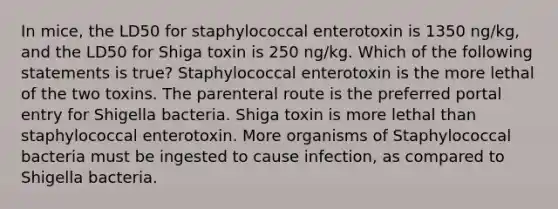 In mice, the LD50 for staphylococcal enterotoxin is 1350 ng/kg, and the LD50 for Shiga toxin is 250 ng/kg. Which of the following statements is true? Staphylococcal enterotoxin is the more lethal of the two toxins. The parenteral route is the preferred portal entry for Shigella bacteria. Shiga toxin is more lethal than staphylococcal enterotoxin. More organisms of Staphylococcal bacteria must be ingested to cause infection, as compared to Shigella bacteria.