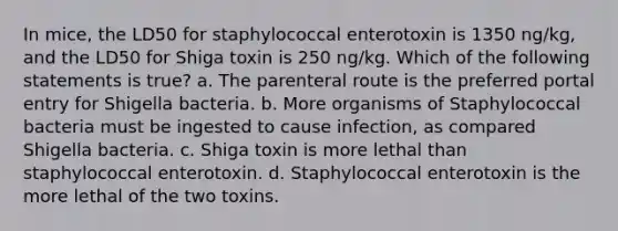 In mice, the LD50 for staphylococcal enterotoxin is 1350 ng/kg, and the LD50 for Shiga toxin is 250 ng/kg. Which of the following statements is true? a. The parenteral route is the preferred portal entry for Shigella bacteria. b. More organisms of Staphylococcal bacteria must be ingested to cause infection, as compared Shigella bacteria. c. Shiga toxin is more lethal than staphylococcal enterotoxin. d. Staphylococcal enterotoxin is the more lethal of the two toxins.