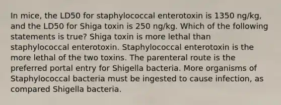 In mice, the LD50 for staphylococcal enterotoxin is 1350 ng/kg, and the LD50 for Shiga toxin is 250 ng/kg. Which of the following statements is true? Shiga toxin is more lethal than staphylococcal enterotoxin. Staphylococcal enterotoxin is the more lethal of the two toxins. The parenteral route is the preferred portal entry for Shigella bacteria. More organisms of Staphylococcal bacteria must be ingested to cause infection, as compared Shigella bacteria.