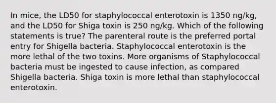 In mice, the LD50 for staphylococcal enterotoxin is 1350 ng/kg, and the LD50 for Shiga toxin is 250 ng/kg. Which of the following statements is true? The parenteral route is the preferred portal entry for Shigella bacteria. Staphylococcal enterotoxin is the more lethal of the two toxins. More organisms of Staphylococcal bacteria must be ingested to cause infection, as compared Shigella bacteria. Shiga toxin is more lethal than staphylococcal enterotoxin.