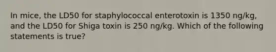 In mice, the LD50 for staphylococcal enterotoxin is 1350 ng/kg, and the LD50 for Shiga toxin is 250 ng/kg. Which of the following statements is true?