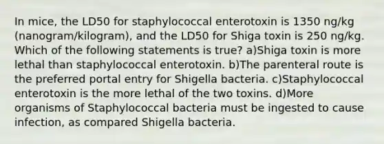 In mice, the LD50 for staphylococcal enterotoxin is 1350 ng/kg (nanogram/kilogram), and the LD50 for Shiga toxin is 250 ng/kg. Which of the following statements is true? a)Shiga toxin is more lethal than staphylococcal enterotoxin. b)The parenteral route is the preferred portal entry for Shigella bacteria. c)Staphylococcal enterotoxin is the more lethal of the two toxins. d)More organisms of Staphylococcal bacteria must be ingested to cause infection, as compared Shigella bacteria.