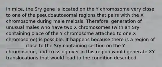 In mice, the Sry gene is located on the Y chromosome very close to one of the pseudoautosomal regions that pairs with the X chromosome during male meiosis. Therefore, generation of unusual males who have two X chromosomes (with an Sry-containing place of the Y chromosome attached to one X chromosome) is possible. It happens because there is a region of ________ close to the Sry-containing section on the Y chromosome, and crossing over in this region would generate XY translocations that would lead to the condition described.