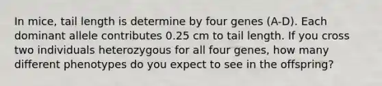 In mice, tail length is determine by four genes (A-D). Each dominant allele contributes 0.25 cm to tail length. If you cross two individuals heterozygous for all four genes, how many different phenotypes do you expect to see in the offspring?