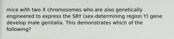 mice with two X chromosomes who are also genetically engineered to express the SRY (sex-determining region Y) gene develop male genitalia. This demonstrates which of the following?