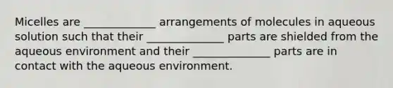 Micelles are _____________ arrangements of molecules in aqueous solution such that their ______________ parts are shielded from the aqueous environment and their ______________ parts are in contact with the aqueous environment.