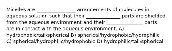 Micelles are ________________ arrangements of molecules in aqueous solution such that their ______________ parts are shielded from the aqueous environment and their _______________ parts are in contact with the aqueous environment. A) hydrophobic/tail/spherical B) spherical/hydrophobic/hydrophilic C) spherical/hydrophilic/hydrophobic D) hydrophilic/tail/spherical