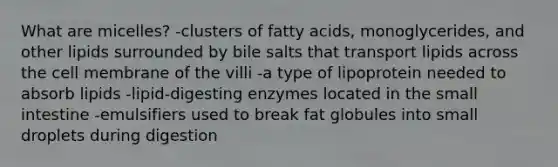 What are micelles? -clusters of fatty acids, monoglycerides, and other lipids surrounded by bile salts that transport lipids across the cell membrane of the villi -a type of lipoprotein needed to absorb lipids -lipid-digesting enzymes located in the small intestine -emulsifiers used to break fat globules into small droplets during digestion