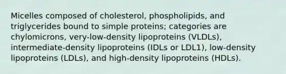 Micelles composed of cholesterol, phospholipids, and triglycerides bound to simple proteins; categories are chylomicrons, very-low-density lipoproteins (VLDLs), intermediate-density lipoproteins (IDLs or LDL1), low-density lipoproteins (LDLs), and high-density lipoproteins (HDLs).