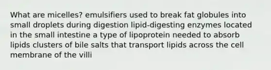 What are micelles? emulsifiers used to break fat globules into small droplets during digestion lipid-digesting enzymes located in the small intestine a type of lipoprotein needed to absorb lipids clusters of bile salts that transport lipids across the cell membrane of the villi